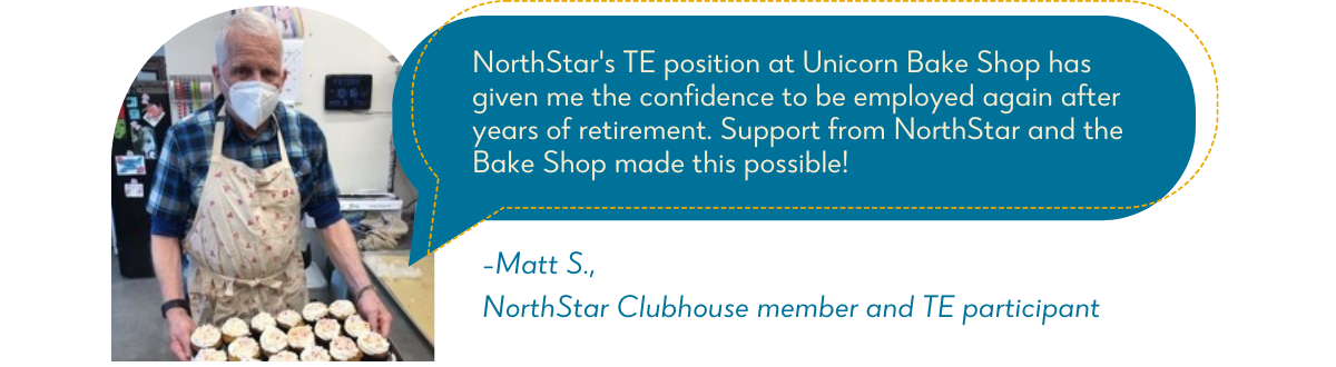 Matt S., holding a tray of baked goods with quote bubble to the right reading, “NorthStar’s TE position at Unicorn Bake Shop has given me the confidence to be employed again after years of retirement. Support from NorthStar and the bake shop has made this possible!” 