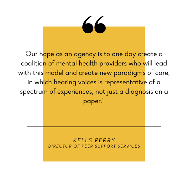 Quote block with yellow rectangle behind black text. Text reads, "Our hope as an agency is to one day create a coalition of mental health providers who will lead with this model and create new paradigms of care, in which hearing voices is representative of a spectrum of experiences, not just a diagnosis on paper." -Kells Perry, Director of Peer Support Services