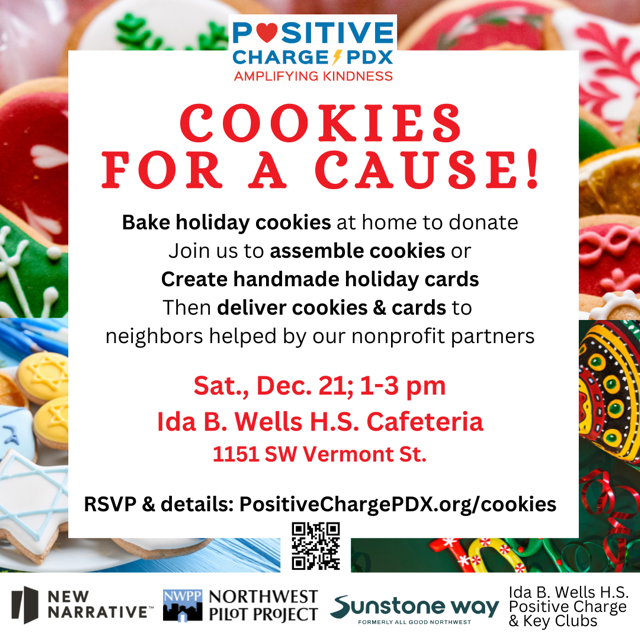 Cookies for a Cause! Bake holiday cookies at home to donate. Join us to assemble cookies or Create handmade holiday cards. Then deliver cookies & cards to neighbors helped by our nonprofit partners. Sat., Dec. 21; 1-3PM. Ida B. Wells H.S. Cafeteria: 1151 SW Vermont St. RSVP & details: PositiveChargePDX.org/cookies